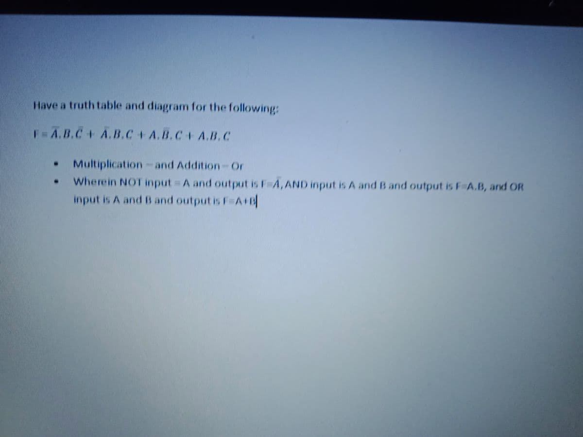 Have a truth table and diagram for the following:
F=A.B.C+ A.B.C+ A.B.C+ A.B.C
Multiplication -
Wherein NOT input A and output is F A, AND input is A and B and output is F A.B, and OR
input is A and B and output is F=A+B
and Addition-Or
