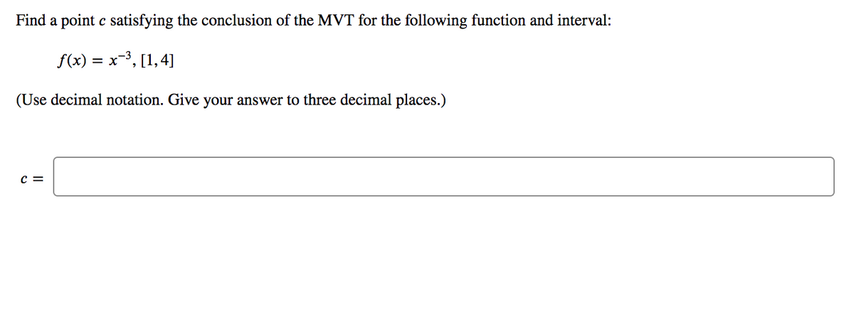 Find a point c satisfying the conclusion of the MVT for the following function and interval:
f(x) = x-3, [1,4]
(Use decimal notation. Give your answer to three decimal places.)
c =
