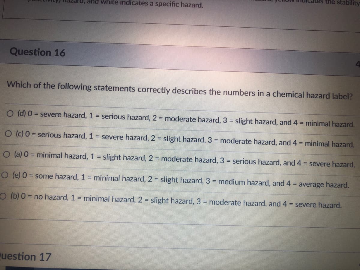 Question 16
ru, and white indicates a specific hazard.
tes the stability
Which of the following statements correctly describes the numbers in a chemical hazard label?
Question 17
4
O (d) 0 = severe hazard, 1 = serious hazard, 2 = moderate hazard, 3 = slight hazard, and 4 = minimal hazard.
O (c) 0 = serious hazard, 1 = severe hazard, 2 = slight hazard, 3 = moderate hazard, and 4 = minimal hazard.
O (a) 0 = minimal hazard, 1 = slight hazard, 2 = moderate hazard, 3 = serious hazard, and 4 = severe hazard.
O (e) 0 = some hazard, 1 = minimal hazard, 2 = slight hazard, 3 = medium hazard, and 4 = average hazard.
O (b) 0 = no hazard, 1 = minimal hazard, 2 = slight hazard, 3 = moderate hazard, and 4 = severe hazard.