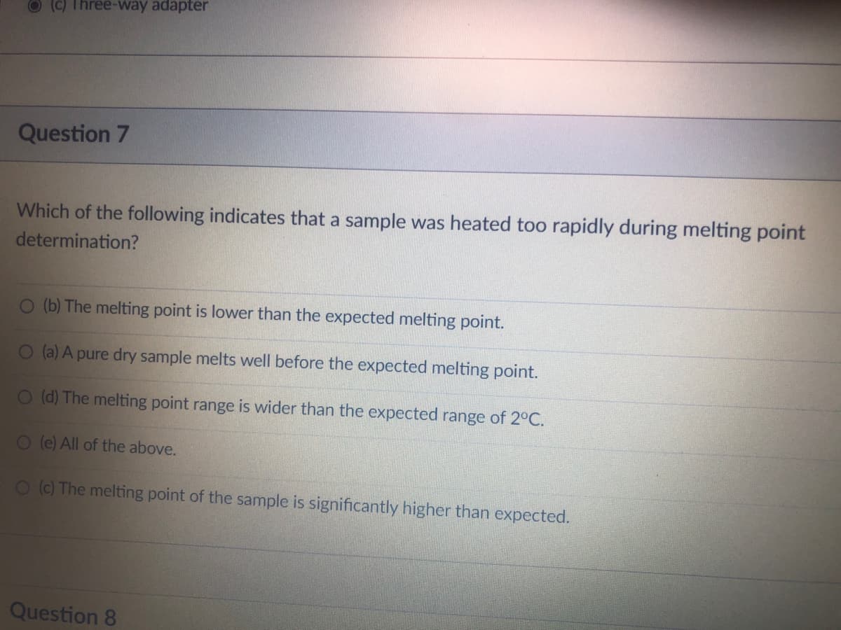 (c) Three-way adapter
Question 7
Which of the following indicates that a sample was heated too rapidly during melting point
determination?
O (b) The melting point is lower than the expected melting point.
O (a) A pure dry sample melts well before the expected melting point.
O (d) The melting point range is wider than the expected range of 2°C.
O (e) All of the above.
O (c) The melting point of the sample is significantly higher than expected.
Question 8