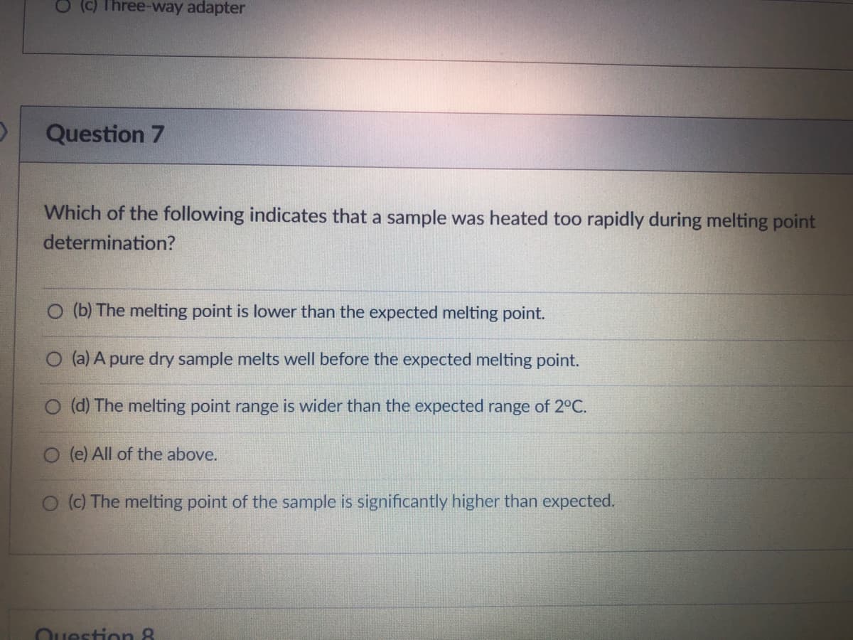 (c) Three-way adapter
Question 7
Which of the following indicates that a sample was heated too rapidly during melting point
determination?
O (b) The melting point is lower than the expected melting point.
O (a) A pure dry sample melts well before the expected melting point.
(d) The melting point range is wider than the expected range of 2°C.
(e) All of the above.
O (c) The melting point of the sample is significantly higher than expected.
Question &