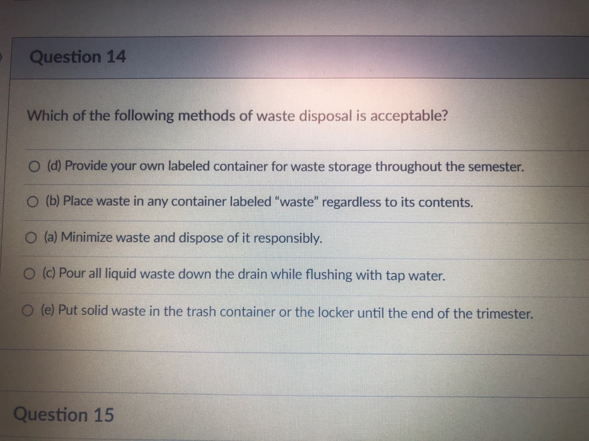 Question 14
Which of the following methods of waste disposal is acceptable?
O (d) Provide your own labeled container for waste storage throughout the semester.
O (b) Place waste in any container labeled "waste" regardless to its contents.
(a) Minimize waste and dispose of it responsibly.
O (c) Pour all liquid waste down the drain while flushing with tap water.
O (e) Put solid waste in the trash container or the locker until the end of the trimester.
Question 15