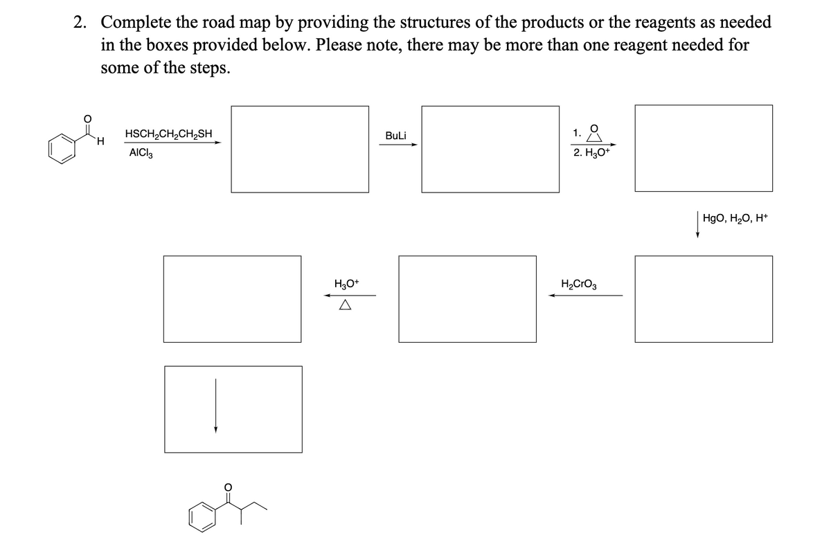 2. Complete the road map by providing the structures of the products or the reagents as needed
in the boxes provided below. Please note, there may be more than one reagent needed for
some of the steps.
H
HSCH2CH2CH2SH
AICI3
or
BuLi
1.
2. H3O+
H3O+
H2CrO3
HgO, H₂O, H+