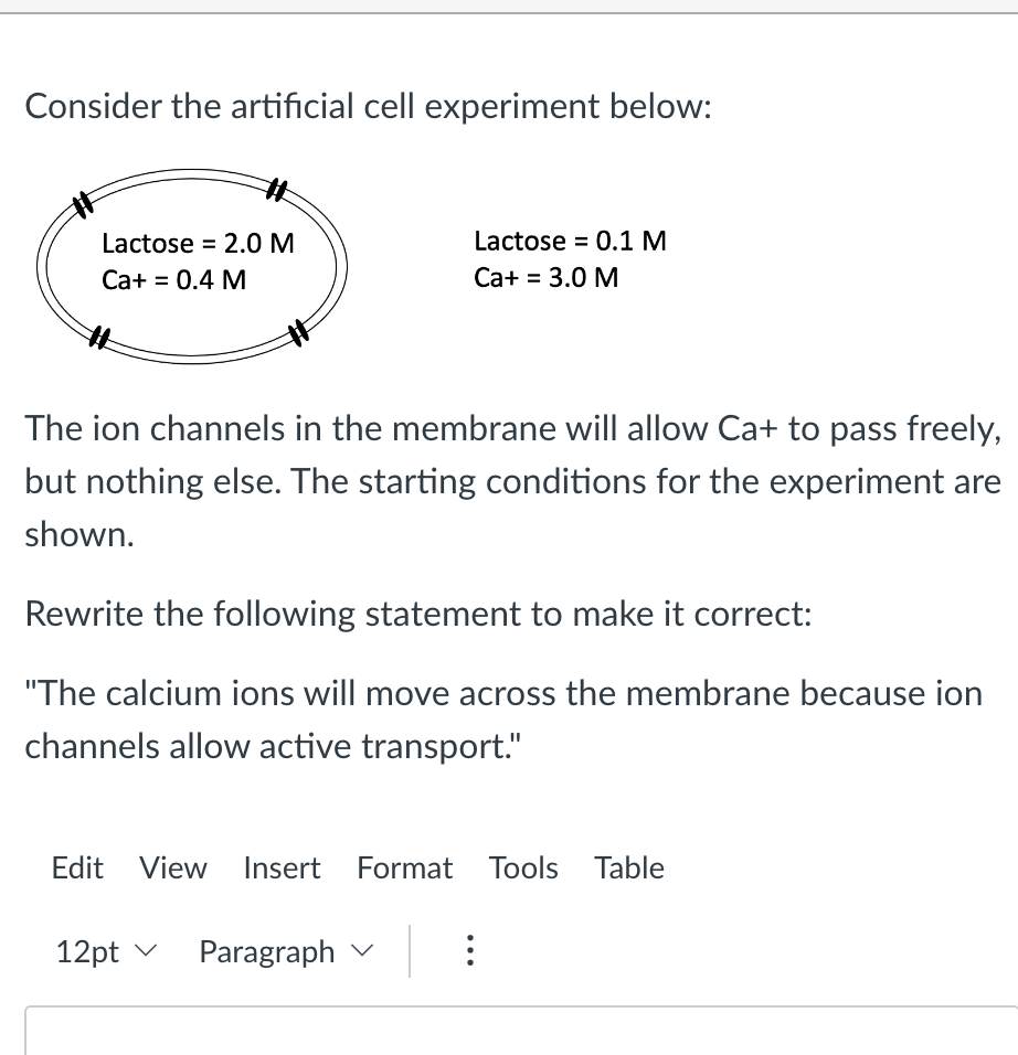 Consider the artificial cell experiment below:
Lactose 2.0 M
Ca+ = 0.4 M
The ion channels in the membrane will allow Ca+ to pass freely,
but nothing else. The starting conditions for the experiment are
shown.
Rewrite the following statement to make it correct:
"The calcium ions will move across the membrane because ion
channels allow active transport."
Lactose = 0.1 M
Ca+ = 3.0 M
Edit View Insert Format Tools Table
12pt ✓
Paragraph
: