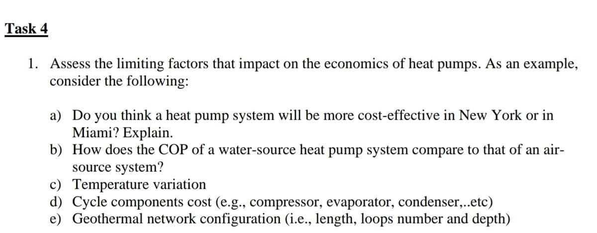 Task 4
1. Assess the limiting factors that impact on the economics of heat pumps. As an example,
consider the following:
a) Do you think a heat pump system will be more cost-effective in New York or in
Miami? Explain.
b) How does the COP of a water-source heat pump system compare to that of an air-
source system?
c) Temperature variation
d) Cycle components cost (e.g., compressor, evaporator, condenser,..etc)
e) Geothermal network configuration (i.e., length, loops number and depth)
