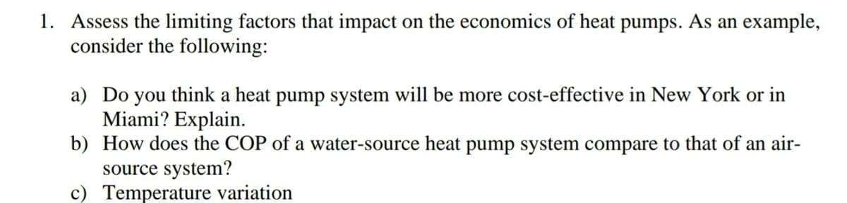 1. Assess the limiting factors that impact on the economics of heat pumps. As an example,
consider the following:
a) Do you think a heat pump system will be more cost-effective in New York or in
Miami? Explain.
b) How does the COP of a water-source heat pump system compare to that of an air-
source system?
c) Temperature variation
