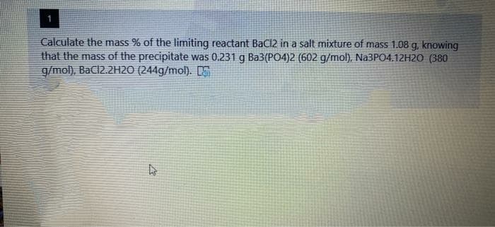 Calculate the mass % of the limiting reactant BaCl2 in a salt mixture of mass 1.08 g, knowing
that the mass of the precipitate was 0.231 g Ba3(PO4)2 (602 g/mol), N23PO4.12H2O (380
g/mol), BaCl2.2H2O (244g/mol). E
