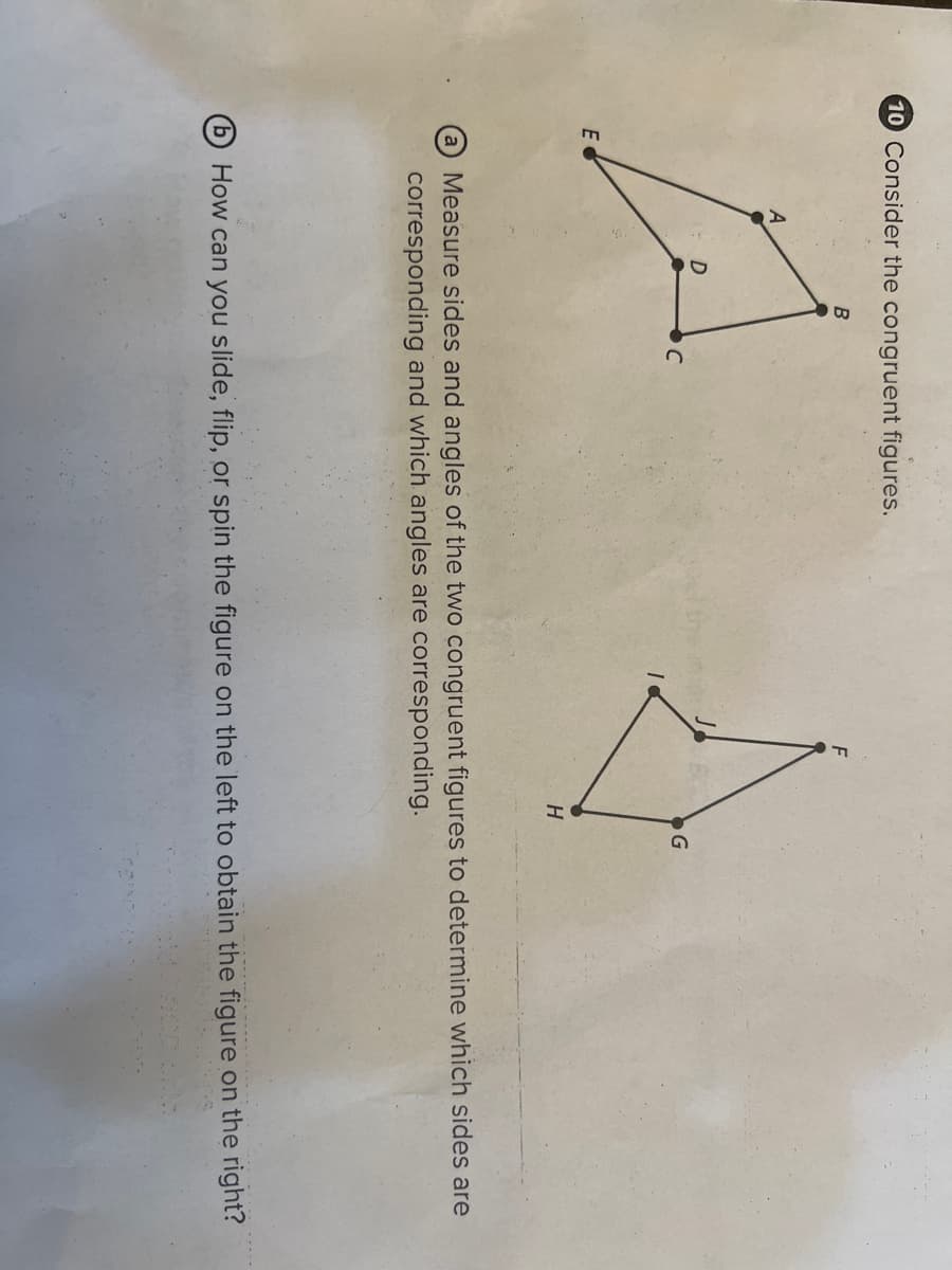 10 Consider the congruent figures.
E
Da
B
C
J
H
G
Measure sides and angles of the two congruent figures to determine which sides are
corresponding and which angles are corresponding.
How can you slide, flip, or spin the figure on the left to obtain the figure on the right?