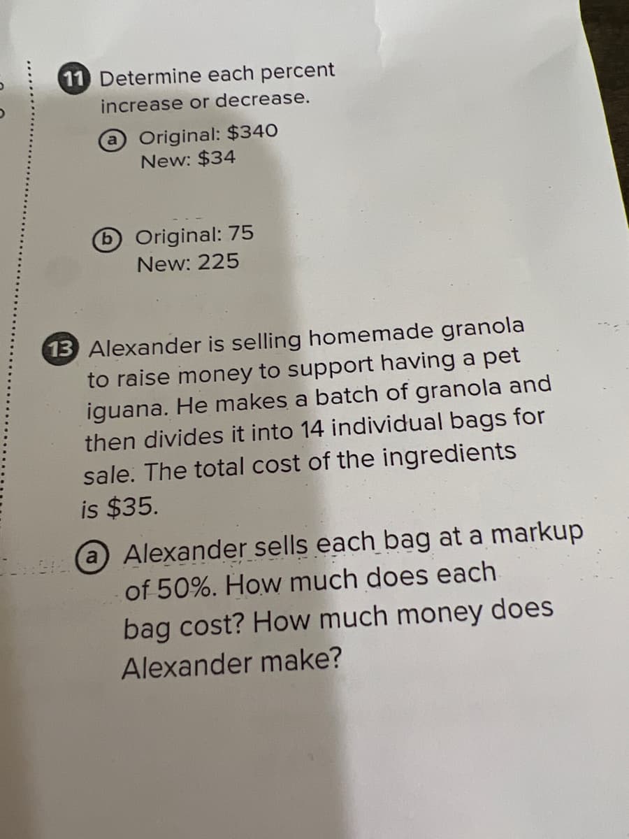 11 Determine each percent
increase or decrease.
Original: $340
New: $34
DOriginal: 75
New: 225
13 Alexander is selling homemade granola
to raise money to support having a pet
iguana. He makes a batch of granola and
then divides it into 14 individual bags for
sale. The total cost of the ingredients
is $35.
@Alexander sells each bag at a markup
of 50%. How much does each
bag cost? How much money does
Alexander make?
