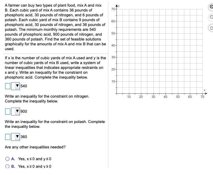 A farmer can buy two types of plant food, mix A and mix
B. Each cubic yard of mix A contains 36 pounds of
phosphoric acid, 30 pounds of nitrogen, and 6 pounds of
potash. Each cubic yard of mix B contains 9 pounds of
phosphoric acid, 30 pounds of nitrogen, and 36 pounds of
potash. The minimum monthly requirements are 540
pounds of phosphoric acid, 900 pounds of nitrogen, and
360 pounds of potash. Find the set of feasible solutions
graphically for the amounts of mix A and mix B that can be
used.
70-
60-
50-
40-
If x is the number of cubic yards of mix A used and y is the
number of cubic yards of mix B used, write a system of
linear inequalities that indicates appropriate restraints on
x and y. Write an inequality for the constraint on
phosphoric acid. Complete the inequality below.
30-
20-
10-
540
Write an inequality for the constraint on nitrogen.
Complete the inequality below.
10
20
30
40
50
60
70
900
Write an inequality for the constraint on potash. Complete
the inequality below.
360
Are any other inequalities needed?
O A. Yes, xs0 and ys0
O B. Yes, x20 and y20
