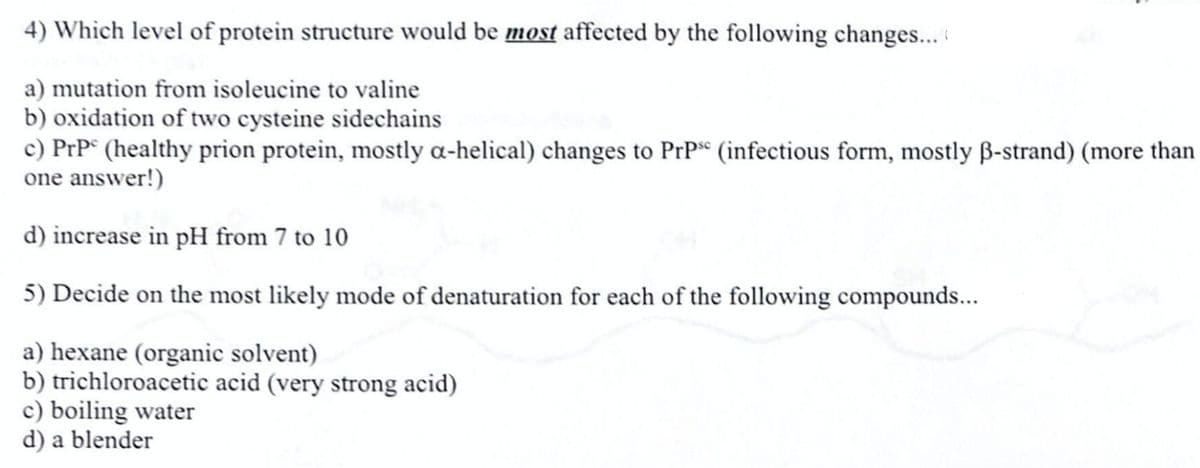 4) Which level of protein structure would be most affected by the following changes...
a) mutation from isoleucine to valine
b) oxidation of two cysteine sidechains
c) PrP° (healthy prion protein, mostly a-helical) changes to PrP* (infectious form, mostly B-strand) (more than
one answer!)
d) increase in pH from 7 to 10
5) Decide on the most likely mode of denaturation for each of the following compounds...
a) hexane (organic solvent)
b) trichloroacetic acid (very strong acid)
c) boiling water
d) a blender
