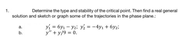 1.
Determine the type and stability of the critical point. Then find a real general
solution and sketch or graph some of the trajectories in the phase plane.:
yi = 6y1 – y2; y½ = -4y1 + 6y2;
y" + y/9 = 0.
a.
b.
