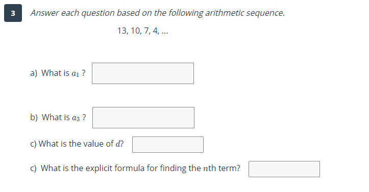 3
Answer each question based on the following arithmetic sequence.
13, 10, 7, 4, ...
a) What is a1 ?
b) What is az ?
c) What is the value of d?
c) What is the explicit formula for finding the nth term?
