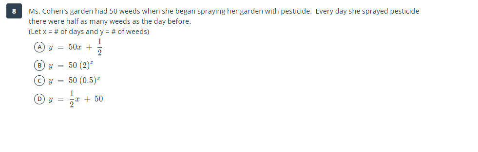 Ms. Cohen's garden had 50 weeds when she began spraying her garden with pesticide. Every day she sprayed pesticide
there were half as many weeds as the day before.
8
(Let x = # of days and y = # of weeds)
1
y = 50x +
2
B y = 50 (2)*
© y = 50 (0.5)*
D) y =
1
x + 50
