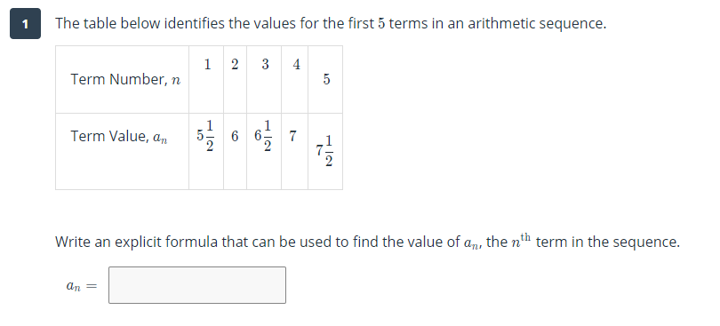 1
The table below identifies the values for the first 5 terms in an arithmetic sequence.
1 2
3
4
5
Term Number, n
Term Value, an
7
Write an explicit formula that can be used to find the value of an, the nh term in the sequence.
an =
H IN
H IN
H IN
