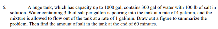6.
A huge tank, which has capacity up to 1000 gal, contains 300 gal of water with 100 lb of salt in
solution. Water containing 3 lb of salt per gallon is pouring into the tank at a rate of 4 gal/min, and the
mixture is allowed to flow out of the tank at a rate of 1 gal/min. Draw out a figure to summarize the
problem. Then find the amount of salt in the tank at the end of 60 minutes.
