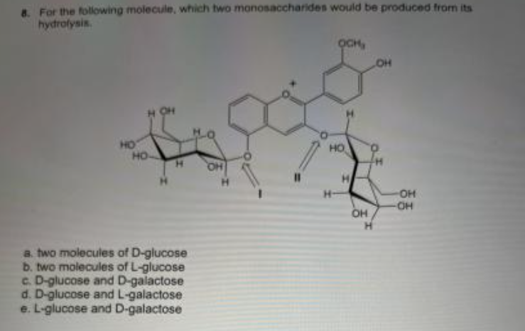 8. For the following molecule, which two monosaccharides would be produced from its
hydrofysis.
OCH,
OH
HO
HO
HO
H.
OH
-OH
H-
OH
a. two molecules of D-glucose
b. two molecules of L-glucose
c. D-glucose and D-galactose
d. D-glucose and L-galactose
e. L-glucose and D-galactose

