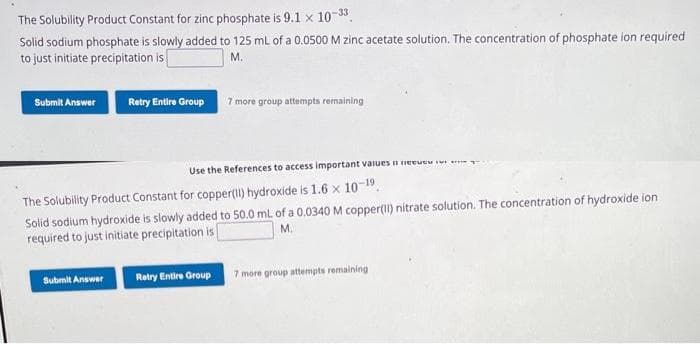 The Solubility Product Constant for zinc phosphate is 9.1 x 10-33
Solid sodium phosphate is slowly added to 125 mL of a 0.0500 M zinc acetate solution. The concentration of phosphate ion required
to just initiate precipitation is
M.
Submit Answer
Retry Entire Group 7 more group attempts remaining
Submit Answer
Use the References to access important values Here
The Solubility Product Constant for copper(11) hydroxide is 1.6 x 10-19,
Solid sodium hydroxide is slowly added to 50.0 mL of a 0.0340 M copper(II) nitrate solution. The concentration of hydroxide ion
M.
required to just initiate precipitation is
Retry Entire Group
7 more group attempts remaining