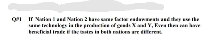 Q#1 If Nation 1 and Nation 2 have same factor endowments and they use the
same technology in the production of goods X and Y, Even then can have
beneficial trade if the tastes in both nations are different.

