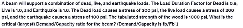 A beam will support a combination of dead, live, and earthquake loads. The Load Duration Factor for Dead is 0.9,
Live is 1.0, and Earthquake is 1.6. The Dead load causes a stress of 300 psi, the live load causes a stress of 200
psi, and the earthquake causes a stress of 100 psi. The tabulated strength of the wood is 1000 psi. What is the
critical (largest) Demand/Capacity ratio for the beam? (Demand/Capacity is fb/Fb'.)