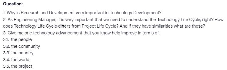 Question:
1. Why is Research and Development very important in Technology Development?
2. As Engineering Manager, it is very important that we need to understand the Technology Life Cycle, right? How
does Technology Life Cycle differs from Project Life Cycle? And if they have similarities what are these?
3. Give me one technology advancement that you know help improve in terms of:
3.1. the people
3.2. the community
3.3. the country
3.4. the world
3.5. the project