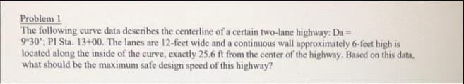 Problem 1
The following curve data describes the centerline of a certain two-lane highway: Da=
9°30'; PI Sta. 13+00. The lanes are 12-feet wide and a continuous wall approximately 6-feet high is
located along the inside of the curve, exactly 25.6 ft from the center of the highway. Based on this data,
what should be the maximum safe design speed of this highway?