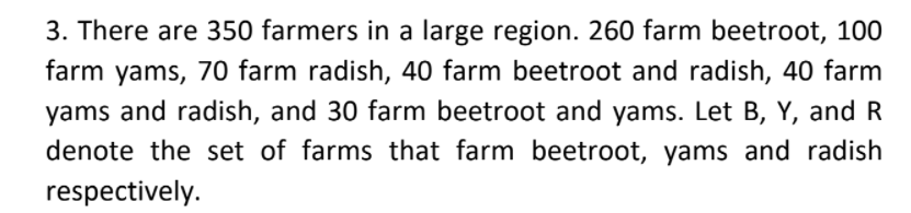 3. There are 350 farmers in a large region. 260 farm beetroot, 100
farm yams, 70 farm radish, 40 farm beetroot and radish, 40 farm
yams and radish, and 30 farm beetroot and yams. Let B, Y, and R
denote the set of farms that farm beetroot, yams and radish
respectively.
