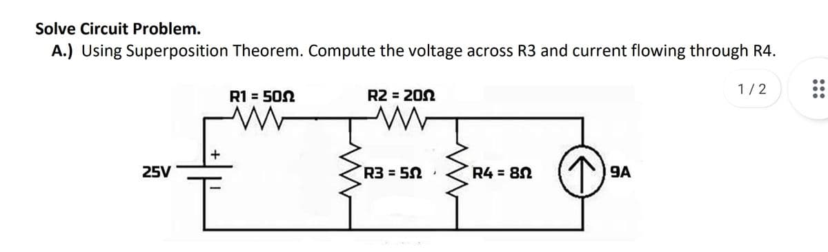 Solve Circuit Problem.
A.) Using Superposition Theorem. Compute the voltage across R3 and current flowing through R4.
1/2
R1 = 502
R2 = 202
%3D
25V
R3 = 52
R4 = 82
9A
%3D
%D
•..
