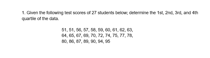 1. Given the following test scores of 27 students below; determine the 1st, 2nd, 3rd, and 4th
quartile of the data.
51, 51, 56, 57, 58, 59, 60, 61, 62, 63,
64, 65, 67, 69, 70, 72, 74, 75, 77, 78,
80, 86, 87, 89, 90, 94, 95
