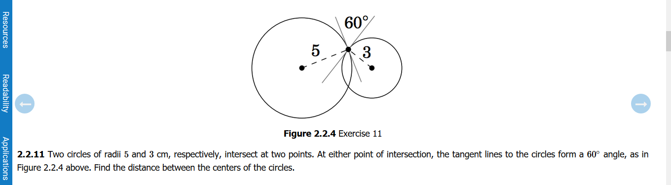 60%
5
3
Figure 2.2.4 Exercise 11
2.2.11 Two circles of radii 5 and 3 cm, respectively, intersect at two points. At either point of intersection, the tangent lines to the circles form a 60° angle, as in
Figure 2.2.4 above. Find the distance between the centers of the circles.
