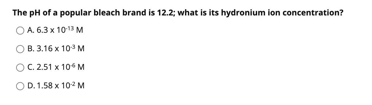 The pH of a popular bleach brand is 12.2; what is its hydronium ion concentration?
A. 6.3 x 10-13 M
В. 3.16 х 10-3М
C. 2.51 x 10-6 M
O D. 1.58 x 10-2 M
