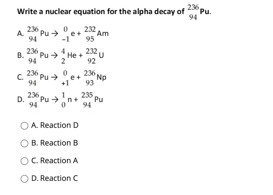 236
Write a nuclear equation for the alpha decay of
Pu.
94
236
A.
94
232
Am
95
Pu >
e +
-1
232
236
В.
94
4
Pu >
Не +
2
92
236
С.
94
236
Np
93
Pu >
e +
+1
236
235
D.
Pu →
n +
Pu
94
94
O A. Reaction D
B. Reaction B
O C. Reaction A
O D. Reaction C
