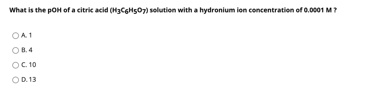What is the pOH of a citric acid (H3C6H507) solution with a hydronium ion concentration of 0.0001 M ?
А. 1
В. 4
C. 10
O D. 13
