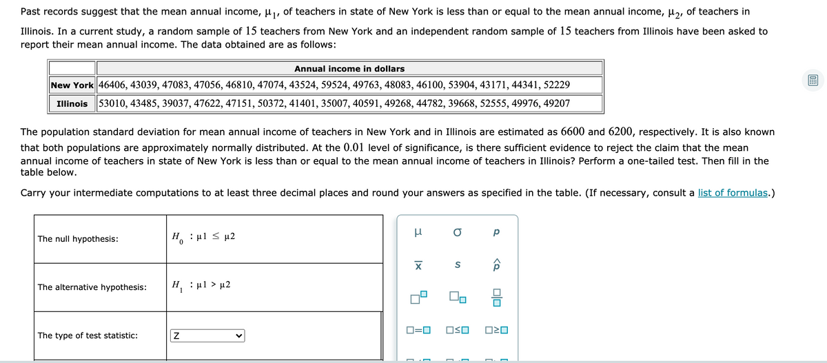 Past records suggest that the mean annual income, µ,, of teachers in state of New York is less than or equal to the mean annual income, µ,, of teachers in
Illinois. In a current study, a random sample of 15 teachers from New York and an independent random sample of 15 teachers from Illinois have been asked to
report their mean annual income. The data obtained are as follows:
Annual income in dollars
New York 46406, 43039, 47083, 47056, 46810, 47074, 43524, 59524, 49763, 48083, 46100, 53904, 43171, 44341, 52229
Illinois 53010, 43485, 39037, 47622, 47151, 50372, 41401, 35007, 40591, 49268, 44782, 39668, 52555, 49976, 49207
The population standard deviation for mean annual income of teachers in New York and in Illinois are estimated as 6600 and 6200, respectively. It is also known
that both populations are approximately normally distributed. At the 0.01 level of significance, is there sufficient evidence to reject the claim that the mean
annual income of teachers in state of New York is less than or equal to the mean annual income of teachers in Illinois? Perform a one-tailed test. Then fill in the
table below.
Carry your intermediate computations to at least three decimal places and round your answers as specified in the table. (If necessary, consult a list of formulas.)
The null hypothesis:
Η, : μ1 μ2
The alternative hypothesis:
H : ul > µ2
1
D=0
OSO
The type of test statistic:
미□
[
