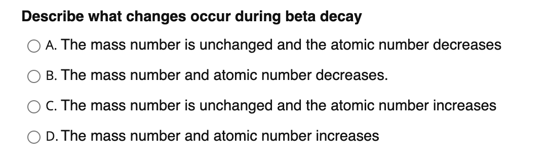 Describe what changes occur during beta decay
O A. The mass number is unchanged and the atomic number decreases
B. The mass number and atomic number decreases.
O C. The mass number is unchanged and the atomic number increases
O D. The mass number and atomic number increases
