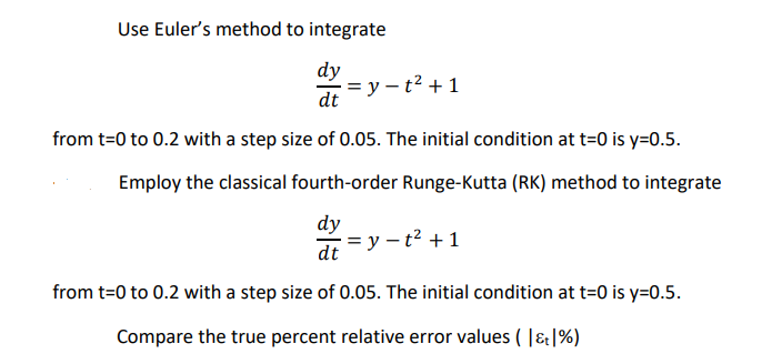 Use Euler's method to integrate
dy
= y – t² +1
dt
from t=0 to 0.2 with a step size of 0.05. The initial condition at t=0 is y=0.5.
Employ the classical fourth-order Runge-Kutta (RK) method to integrate
dy
= y – t² + 1
dt
from t=0 to 0.2 with a step size of 0.05. The initial condition at t=0 is y=0.5.
Compare the true percent relative error values ( |&|%)
