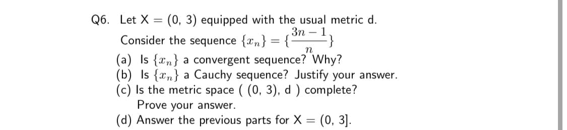 Q6. Let X = (0, 3) equipped with the usual metric d.
Зп — 1
Consider the sequence {xn} = {
n
(a) Is {xn} a convergent sequence? Why?
(b) Is {xn} a Cauchy sequence? Justify your answer.
(c) Is the metric space ( (0, 3), d ) complete?
Prove your answer.
(d) Answer the previous parts for X
(0, 3].
