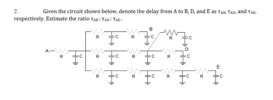 2.
Given the circuit shown below, denote the delay from A to B, D, and E as tAB, TAD, and tae,
respectively. Estimate the ratio TaB : TAD : TAE -
B
R
R
A-W-
R
:C
R
R
R
E
:C
R
C
:C
HH HH HH
