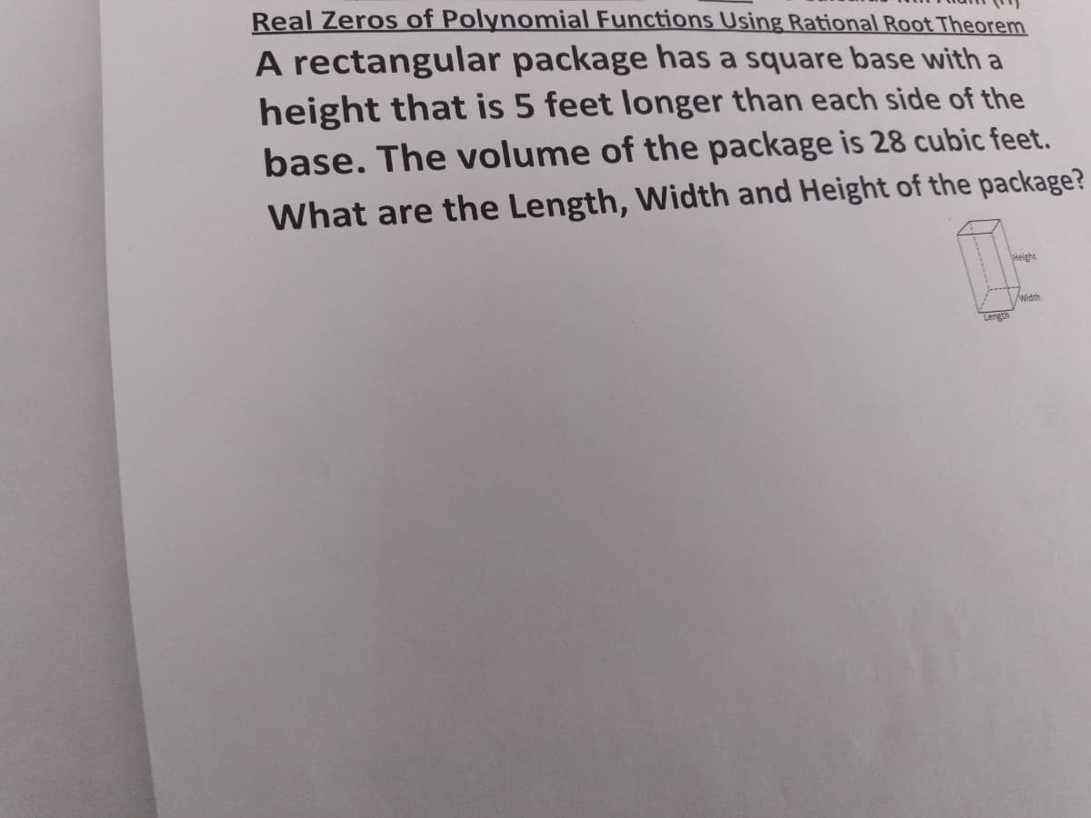 Real Zeros of Polynomial Functions Using Rational Root Theorem
A rectangular package has a square base with a
height that is 5 feet longer than each side of the
base. The volume of the package is 28 cubic feet.
What are the Length, Width and Height of the package?
Height
Width
Length
