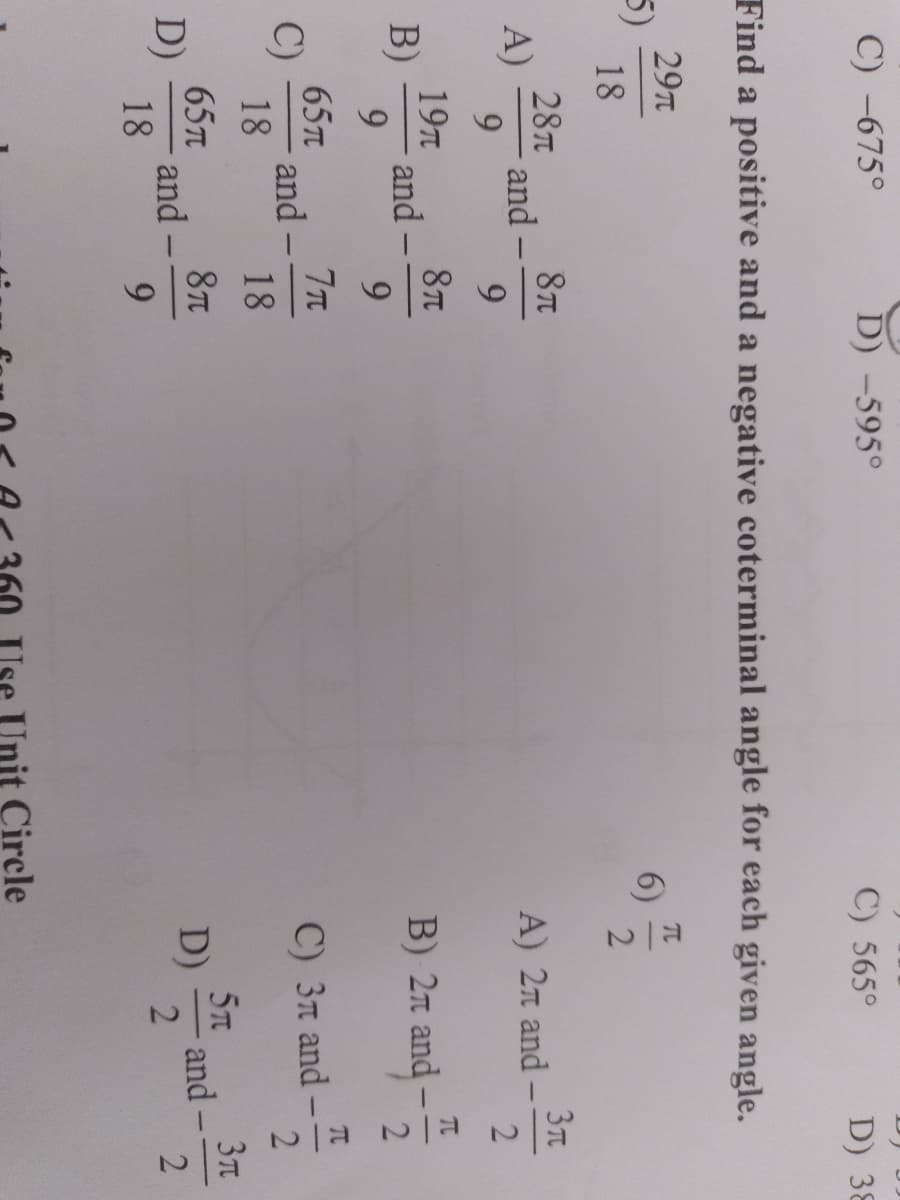 C) -675°
D) -595°
C) 565°
D) 38
Find a positive and a negative coterminal angle for each given angle.
29T
π
5)
6)
18
2
8π
3π
A) 2л and -
9
8π
B) 2 and
9
7T
C) 3л and
18
5m
8π
D)
9
A)
28T
9
19T
9
B)
and
C)
and
18
65T
D) and
18
and
65
-
Circle
51
2
Ela Ela
and-
이날
2