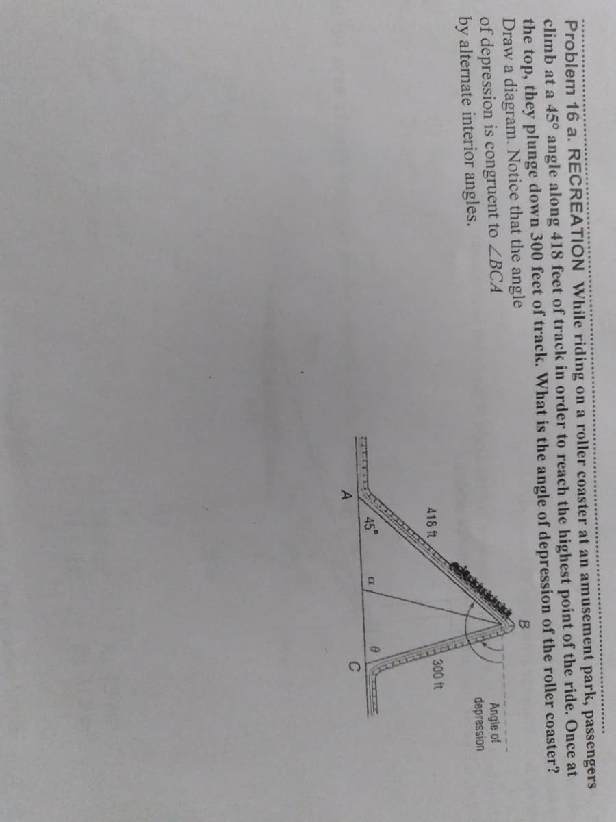 Problem 16 a. RECREATION While riding on a roller coaster at an amusement park, passengers
climb at a 45° angle along 418 feet of track in order to reach the highest point of the ride. Once at
the top, they plunge down 300 feet of track. What is the angle of depression of the roller coaster?
Draw a diagram. Notice that the angle
of depression is congruent to ZBCA
by alternate interior angles.
Angle of
depression
418 ft
300 ft
45°
C
