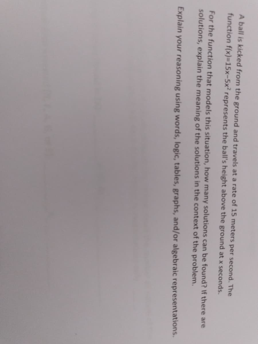 A ball is kicked from the ground and travels at a rate of 15 meters per second. The
function f(x)=15x-5x2 represents the ball's height above the ground at x seconds.
For the function that models this situation, how many solutions can be found? If there are
solutions, explain the meaning of the solutions in the context of the problem.
Explain your reasoning using words, logic, tables, graphs, and/or algebraic representations.
