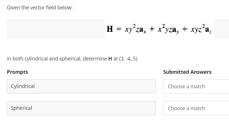 Given the vector field below:
in both cylindrical and spherical, determine H at (3, -4, 5)
Prompts
Cylindrical
H = xy²za, + x²yza, + xyz²a₂
Spherical
Submitted Answers
Choose a match
Choose a match