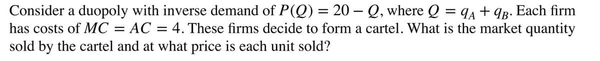Consider a duopoly with inverse demand of P(Q) = 20 – Q, where Q = q4 + qg. Each firm
has costs of MC = AC = 4. These firms decide to form a cartel. What is the market quantity
sold by the cartel and at what price is each unit sold?
