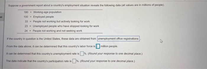Suppose a government report about a country's employment situation reveals the following data (all values are in millions of people).
180 = Working-age population
st
100 =
Employed people
33 = People not working but actively looking for work
23 = Unemployed people who have stopped looking for work
24 = People not working and not seeking work
If the country in question is the United States, these data are obtained from unemployment office registrations
From the data above, it can be determined that this country's labor force isOmillion people.
It can be determined that this country's unemployment rate is%. (Round your response to one decimal place.)
The data indicate that the country's participation rate is%. (Round your response to one decimal place.)

