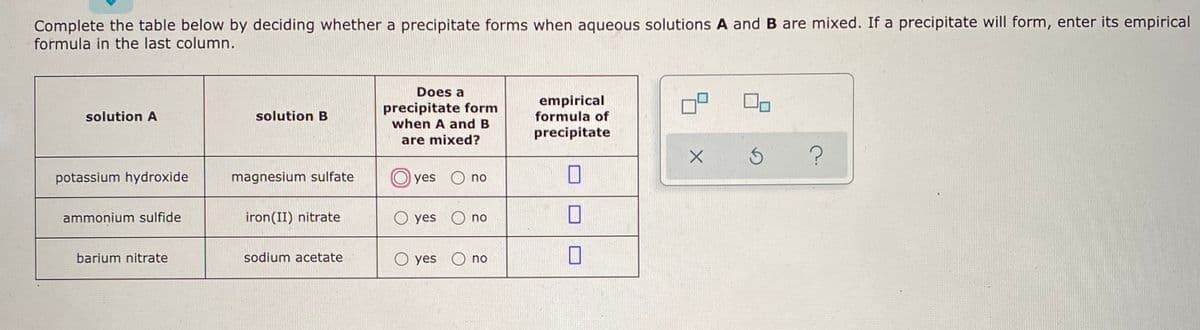 Complete the table below by deciding whether a precipitate forms when aqueous solutions A and B are mixed. If a precipitate will form, enter its empirical
formula in the last column.
Does a
precipitate form
when A and B
empirical
formula of
solution A
solution B
precipitate
are mixed?
potassium hydroxide
magnesium sulfate
yes O no
ammonium sulfide
iron(II) nitrate
O yes O no
barium nitrate
sodium acetate
O yes O no
