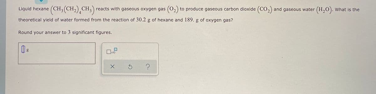 Liquid hexane (CH;(CH2) CH;) reacts with gaseous oxygen gas (02) to produce gaseous carbon dioxide (CO2) and gaseous water (H,O). What is the
theoretical yield of water formed from the reaction of 30.2 g of hexane and 189. g of oxygen gas?
Round your answer to 3 significant figures.
x10
