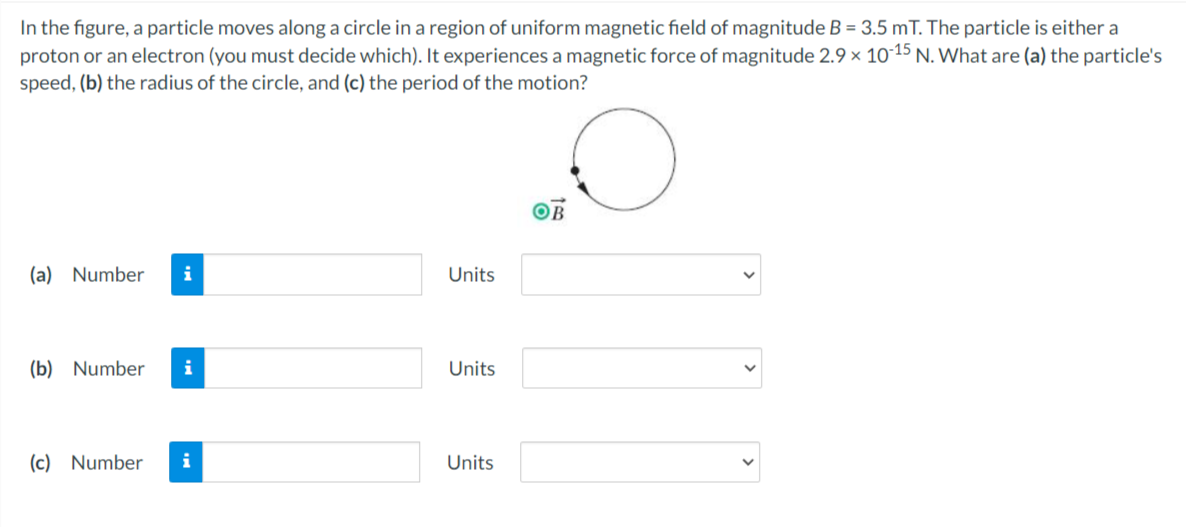 In the figure, a particle moves along a circle in a region of uniform magnetic field of magnitude B = 3.5 mT. The particle is either a
proton or an electron (you must decide which). It experiences a magnetic force of magnitude 2.9 x 1015 N. What are (a) the particle's
speed, (b) the radius of the circle, and (c) the period of the motion?
OB
(a) Number
i
Units
(b) Number
i
Units
(c) Number
i
Units
