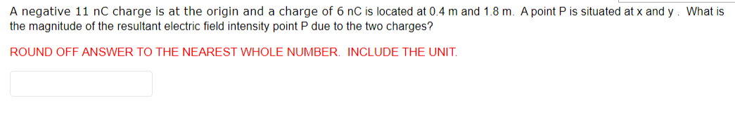 A negative 11 nC charge is at the origin and a charge of 6 nC is located at 0.4 m and 1.8 m. A point P is situated at x and y. What is
the magnitude of the resultant electric field intensity point P due to the two charges?
ROUND OFF ANSWER TO THE NEAREST WHOLE NUMBER. INCLUDE THE UNIT.