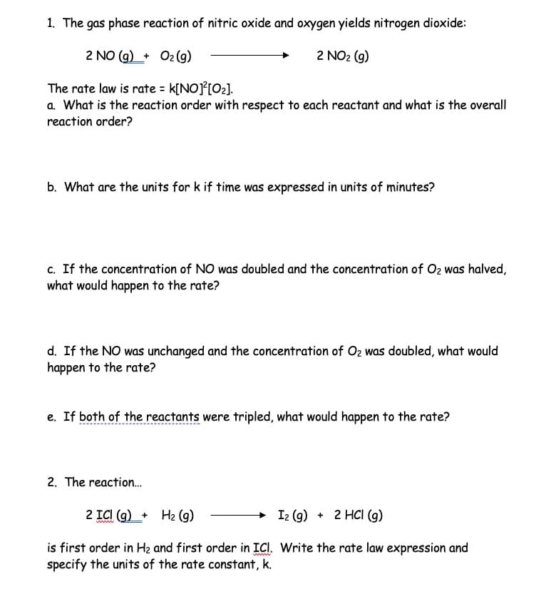 1. The gas phase reaction of nitric oxide and oxygen yields nitrogen dioxide:
2 NO(g) + O₂(g)
2 NO₂ (g)
The rate law is rate = K[NO]²[0₂].
a. What is the reaction order with respect to each reactant and what is the overall
reaction order?
b. What are the units for k if time was expressed in units of minutes?
c. If the concentration of NO was doubled and the concentration of O₂ was halved,
what would happen to the rate?
d. If the NO was unchanged and the concentration of O₂ was doubled, what would
happen to the rate?
e. If both of the reactants were tripled, what would happen to the rate?
2. The reaction...
2 ICI (g) + H₂ (g)
ww
I2 (g) + 2 HCl (g)
is first order in H₂ and first order in ICI. Write the rate law expression and
specify the units of the rate constant, k.